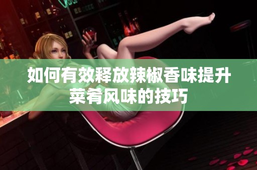 如何有效释放辣椒香味提升菜肴风味的技巧