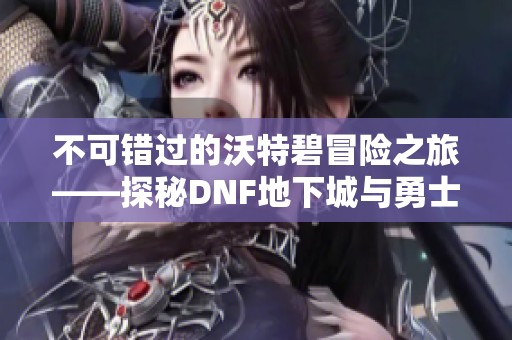 不可错过的沃特碧冒险之旅——探秘DNF地下城与勇士的COLG世界