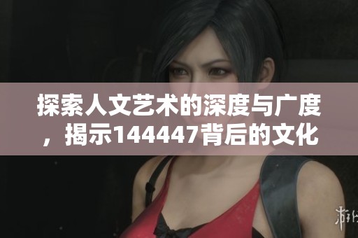 探索人文艺术的深度与广度，揭示144447背后的文化魅力