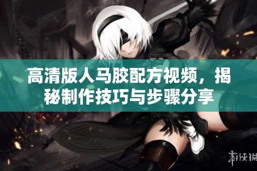 高清版人马胶配方视频，揭秘制作技巧与步骤分享