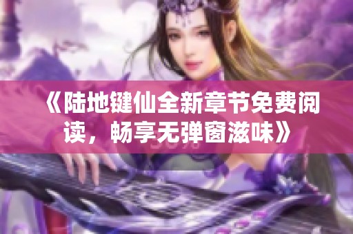 《陆地键仙全新章节免费阅读，畅享无弹窗滋味》