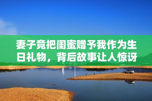 妻子竟把闺蜜赠予我作为生日礼物，背后故事让人惊讶