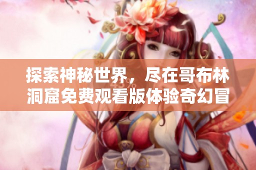 探索神秘世界，尽在哥布林洞窟免费观看版体验奇幻冒险
