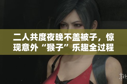 二人共度夜晚不盖被子，惊现意外“猴子”乐趣全过程揭秘