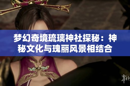 梦幻奇境琉璃神社探秘：神秘文化与瑰丽风景相结合