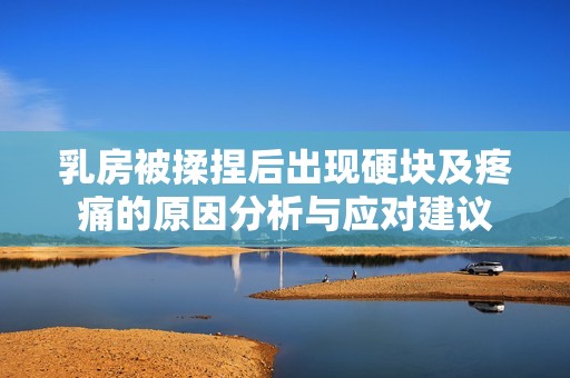 乳房被揉捏后出现硬块及疼痛的原因分析与应对建议