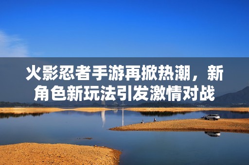 火影忍者手游再掀热潮，新角色新玩法引发激情对战