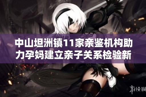 中山坦洲镇11家亲鉴机构助力孕妈建立亲子关系检验新风潮