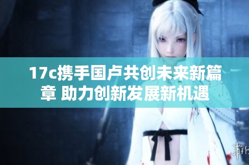 17c携手国卢共创未来新篇章 助力创新发展新机遇