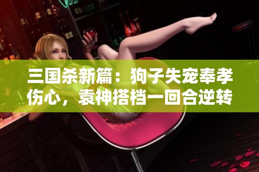 三国杀新篇：狗子失宠奉孝伤心，袁神搭档一回合逆转战局