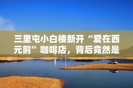 三里屯小白楼新开“爱在西元前”咖啡店，背后竟然是周杰伦吗？