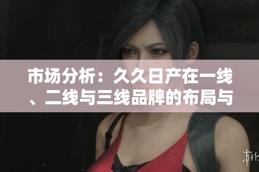 市场分析：久久日产在一线、二线与三线品牌的布局与发展策略