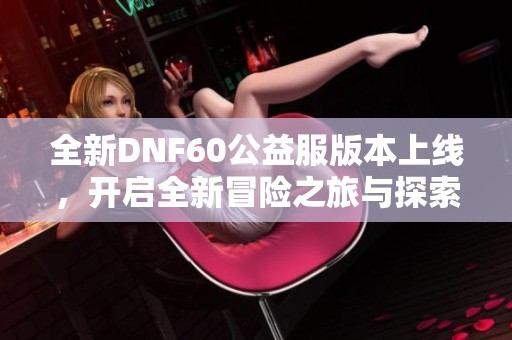 全新DNF60公益服版本上线，开启全新冒险之旅与探索挑战