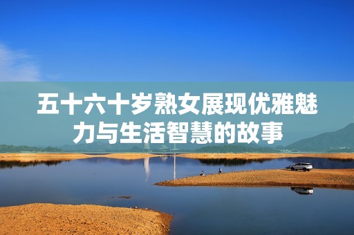 五十六十岁熟女展现优雅魅力与生活智慧的故事
