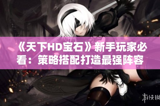 《天下HD宝石》新手玩家必看：策略搭配打造最强阵容攻略！