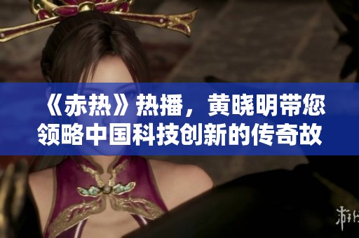 《赤热》热播，黄晓明带您领略中国科技创新的传奇故事