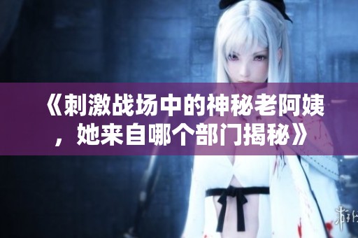 《刺激战场中的神秘老阿姨，她来自哪个部门揭秘》