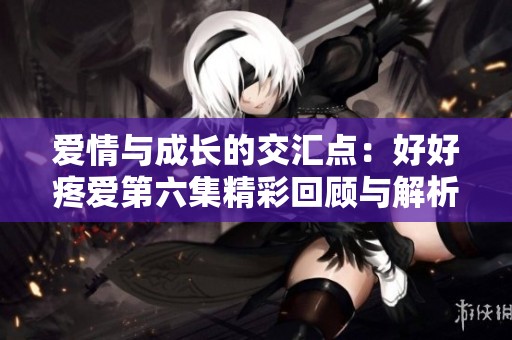 爱情与成长的交汇点：好好疼爱第六集精彩回顾与解析