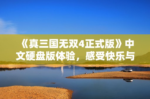 《真三国无双4正式版》中文硬盘版体验，感受快乐与满足的游戏之旅