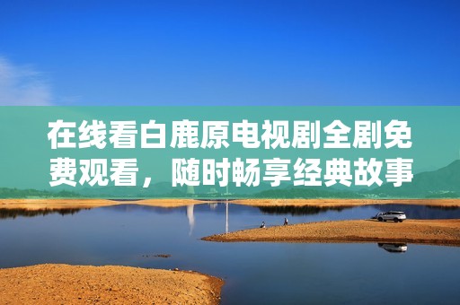 在线看白鹿原电视剧全剧免费观看，随时畅享经典故事