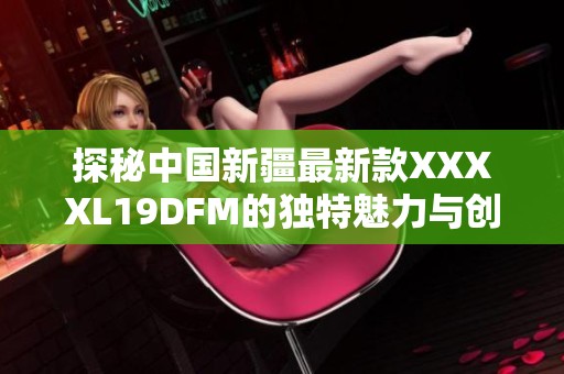 探秘中国新疆最新款XXXXL19DFM的独特魅力与创新设计