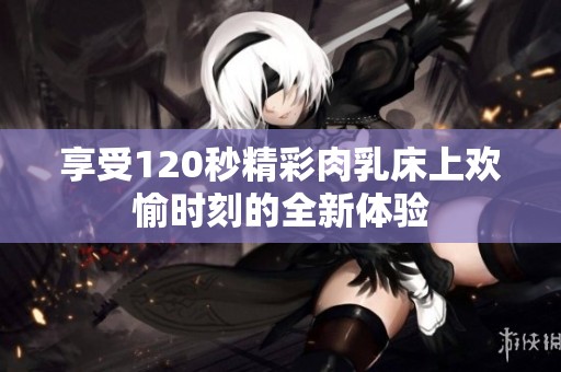 享受120秒精彩肉乳床上欢愉时刻的全新体验