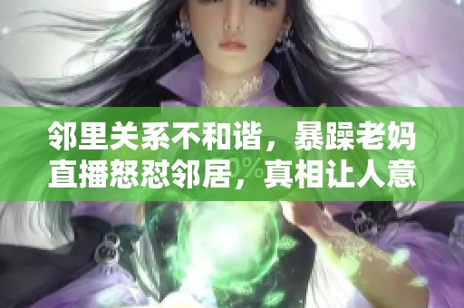 邻里关系不和谐，暴躁老妈直播怒怼邻居，真相让人意外