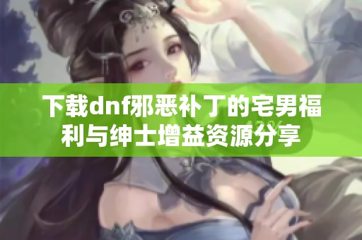 下载dnf邪恶补丁的宅男福利与绅士增益资源分享