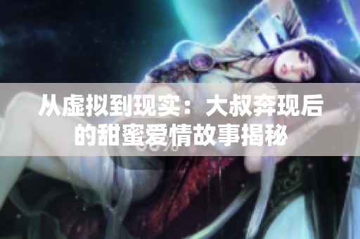 从虚拟到现实：大叔奔现后的甜蜜爱情故事揭秘
