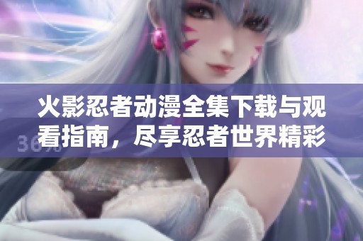 火影忍者动漫全集下载与观看指南，尽享忍者世界精彩之旅