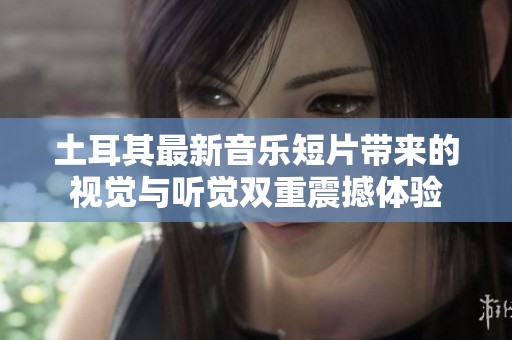 土耳其最新音乐短片带来的视觉与听觉双重震撼体验