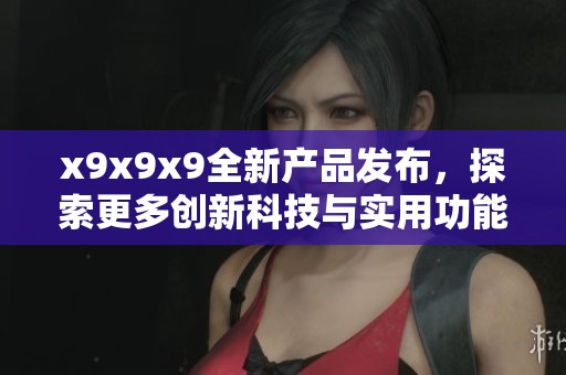 x9x9x9全新产品发布，探索更多创新科技与实用功能