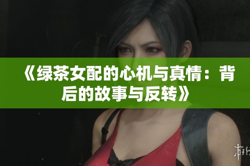 《绿茶女配的心机与真情：背后的故事与反转》