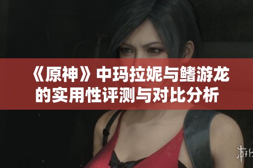 《原神》中玛拉妮与鳍游龙的实用性评测与对比分析
