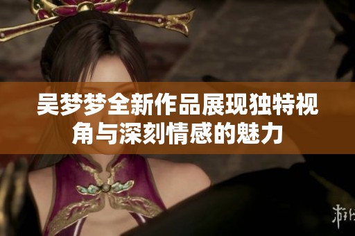 吴梦梦全新作品展现独特视角与深刻情感的魅力
