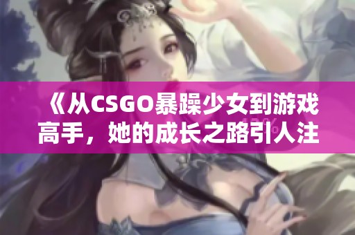 《从CSGO暴躁少女到游戏高手，她的成长之路引人注目》