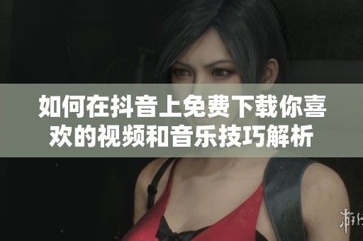 如何在抖音上免费下载你喜欢的视频和音乐技巧解析