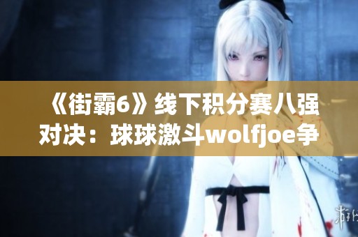 《街霸6》线下积分赛八强对决：球球激斗wolfjoe争夺荣誉