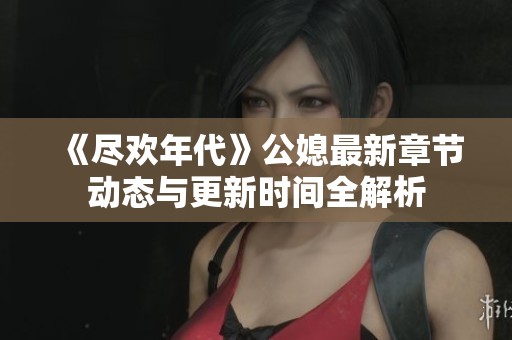 《尽欢年代》公媳最新章节动态与更新时间全解析