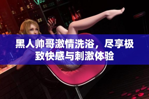 黑人帅哥激情洗浴，尽享极致快感与刺激体验