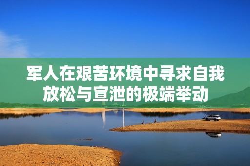 军人在艰苦环境中寻求自我放松与宣泄的极端举动
