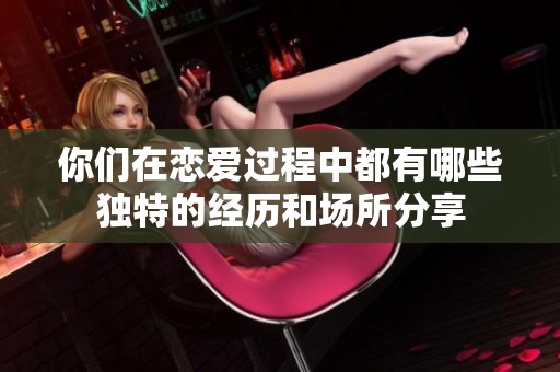 你们在恋爱过程中都有哪些独特的经历和场所分享