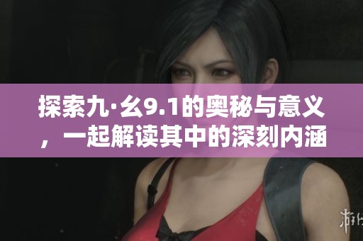 探索九·幺9.1的奥秘与意义，一起解读其中的深刻内涵