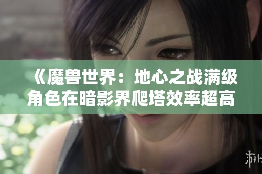 《魔兽世界：地心之战满级角色在暗影界爬塔效率超高解析》