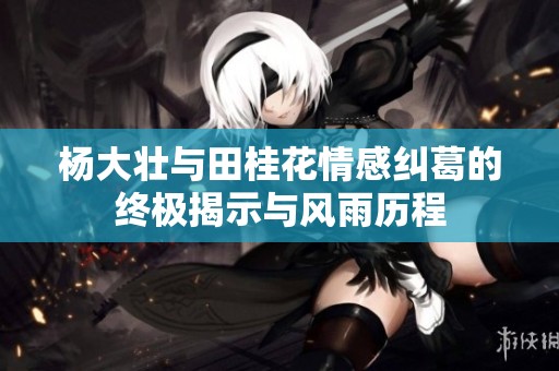 杨大壮与田桂花情感纠葛的终极揭示与风雨历程