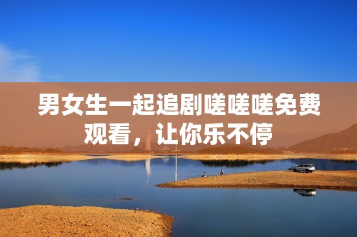 男女生一起追剧嗟嗟嗟免费观看，让你乐不停