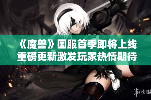 《魔兽》国服首季即将上线 重磅更新激发玩家热情期待