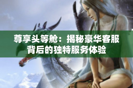尊享头等舱：揭秘豪华客服背后的独特服务体验