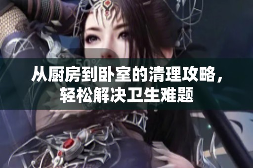 从厨房到卧室的清理攻略，轻松解决卫生难题