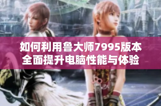 如何利用鲁大师7995版本全面提升电脑性能与体验